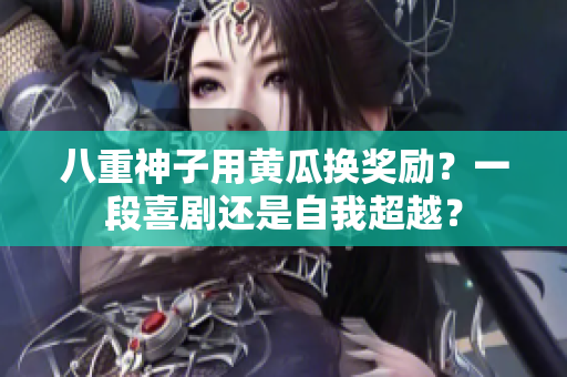 八重神子用黄瓜换奖励？一段喜剧还是自我超越？