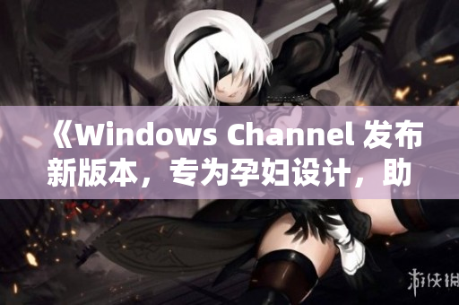 《Windows Channel 发布新版本，专为孕妇设计，助力更顺利生产体验》