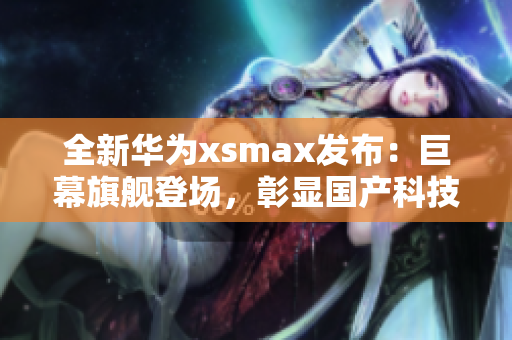 全新华为xsmax发布：巨幕旗舰登场，彰显国产科技实力