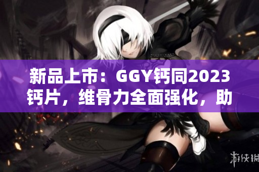 新品上市：GGY钙同2023钙片，维骨力全面强化，助您迎接健康挑战！