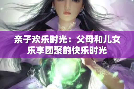 亲子欢乐时光：父母和儿女乐享团聚的快乐时光