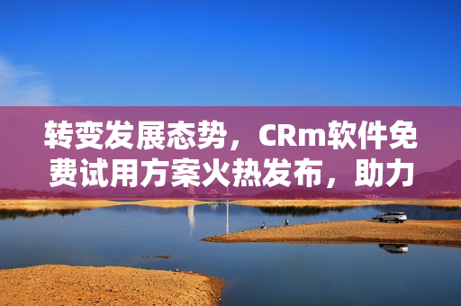 转变发展态势，CRm软件免费试用方案火热发布，助力企业管理解放你的财务束缚