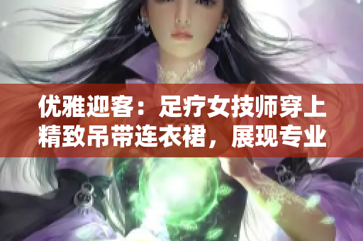 优雅迎客：足疗女技师穿上精致吊带连衣裙，展现专业魅力