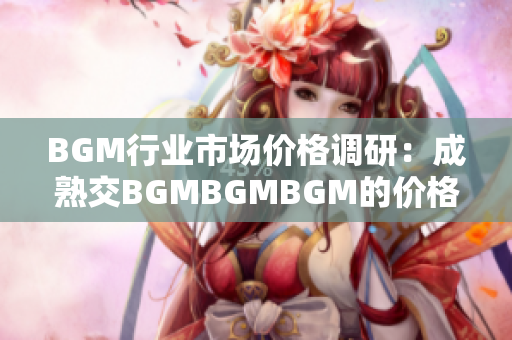 BGM行业市场价格调研：成熟交BGMBGMBGM的价格分析与趋势解读