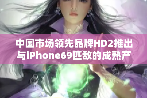 中国市场领先品牌HD2推出与iPhone69匹敌的成熟产品