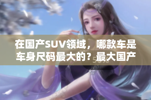 在国产SUV领域，哪款车是车身尺码最大的？最大国产SUV的惊人尺寸及性能探秘