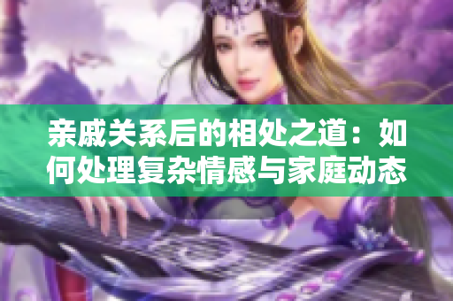 亲戚关系后的相处之道：如何处理复杂情感与家庭动态？