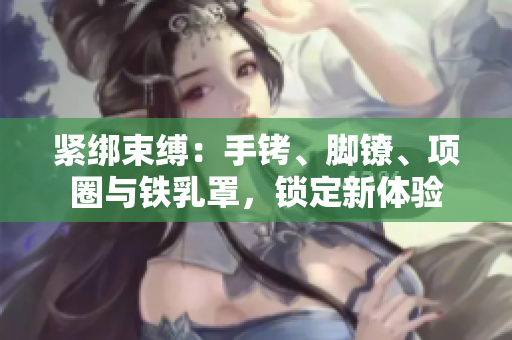 紧绑束缚：手铐、脚镣、项圈与铁乳罩，锁定新体验