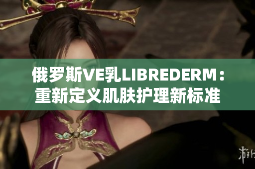 俄罗斯VE乳LIBREDERM：重新定义肌肤护理新标准