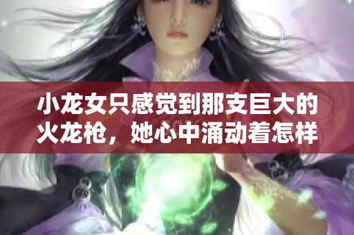 小龙女只感觉到那支巨大的火龙枪，她心中涌动着怎样的情感？