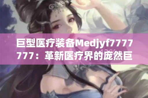 巨型医疗装备Medjyf7777777：革新医疗界的庞然巨物