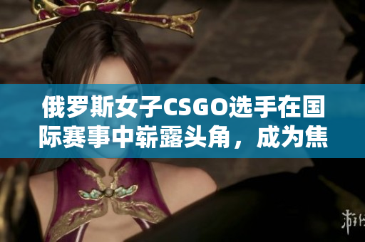 俄罗斯女子CSGO选手在国际赛事中崭露头角，成为焦点