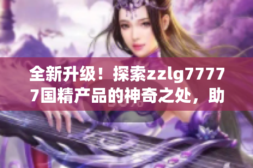 全新升级！探索zzlg77777国精产品的神奇之处，助您拥有更健康的生活方式