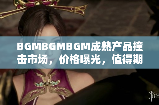 BGMBGMBGM成熟产品撞击市场，价格曝光，值得期待