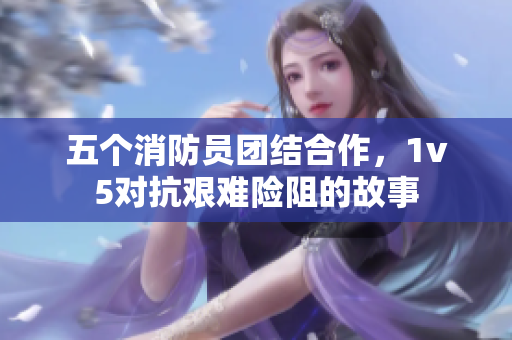 五个消防员团结合作，1v5对抗艰难险阻的故事