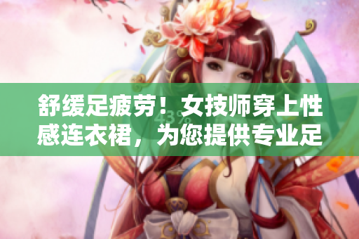 舒缓足疲劳！女技师穿上性感连衣裙，为您提供专业足疗服务