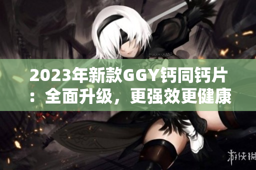 2023年新款GGY钙同钙片：全面升级，更强效更健康