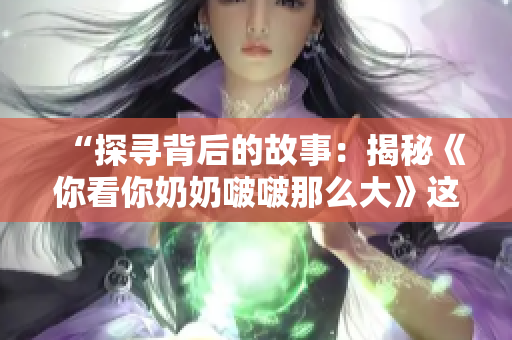 “探寻背后的故事：揭秘《你看你奶奶啵啵那么大》这首歌的诞生与意义”