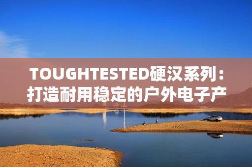 TOUGHTESTED硬汉系列：打造耐用稳定的户外电子产品