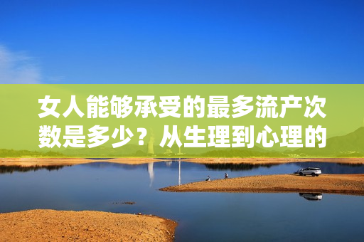 女人能够承受的最多流产次数是多少？从生理到心理的综合分析