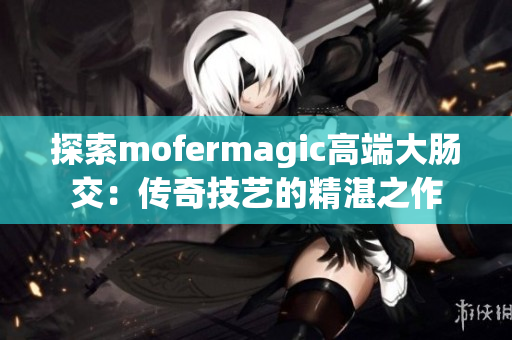 探索mofermagic高端大肠交：传奇技艺的精湛之作