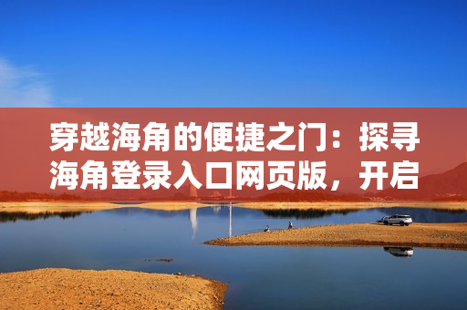 穿越海角的便捷之门：探寻海角登录入口网页版，开启新的网络探索之旅