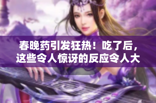 春晚药引发狂热！吃了后，这些令人惊讶的反应令人大开眼界