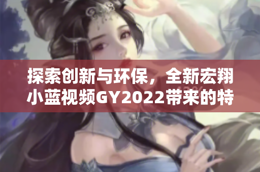 探索创新与环保，全新宏翔小蓝视频GY2022带来的特色体验