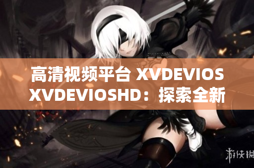 高清视频平台 XVDEVIOSXVDEVIOSHD：探索全新视听体验