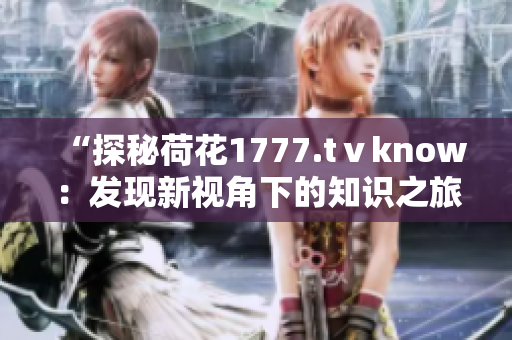 “探秘荷花1777.tⅴknow：发现新视角下的知识之旅”