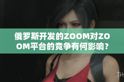 俄罗斯开发的ZOOM对ZOOM平台的竞争有何影响？