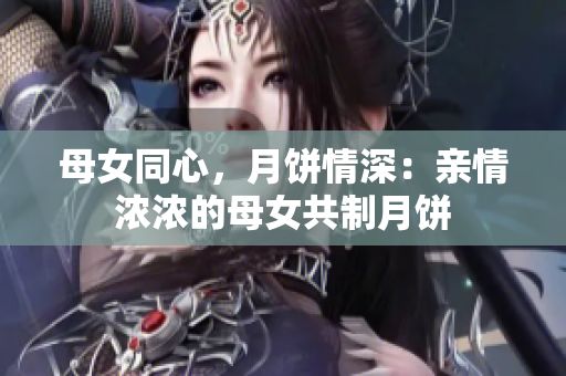 母女同心，月饼情深：亲情浓浓的母女共制月饼