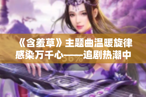 《含羞草》主题曲温暖旋律感染万千心——追剧热潮中的治愈力量