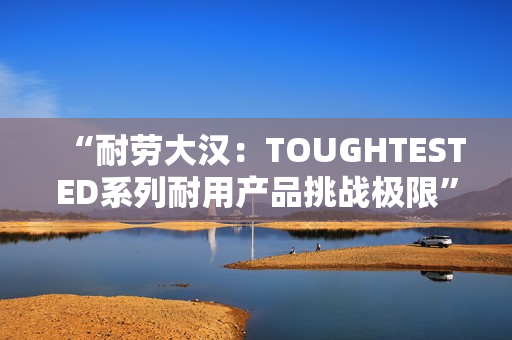 “耐劳大汉：TOUGHTESTED系列耐用产品挑战极限”