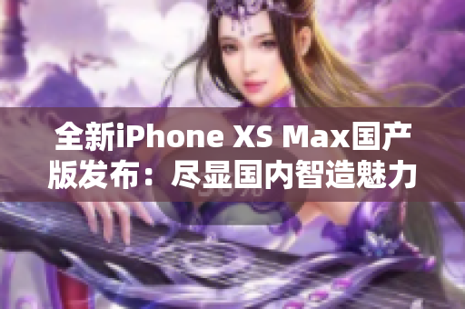 全新iPhone XS Max国产版发布：尽显国内智造魅力！