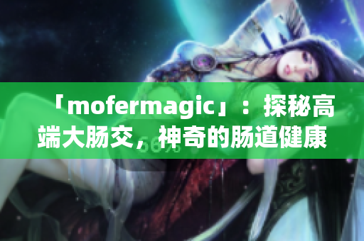 「mofermagic」：探秘高端大肠交，神奇的肠道健康之道