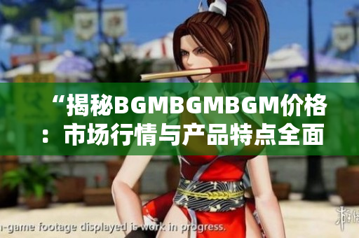 “揭秘BGMBGMBGM价格：市场行情与产品特点全面解析，带您深入了解！”