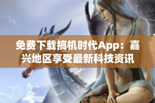 免费下载搞机时代App：嘉兴地区享受最新科技资讯