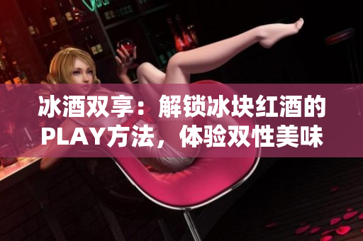 冰酒双享：解锁冰块红酒的PLAY方法，体验双性美味！