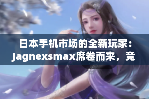 日本手机市场的全新玩家：Jagnexsmax席卷而来，竞争格局生变