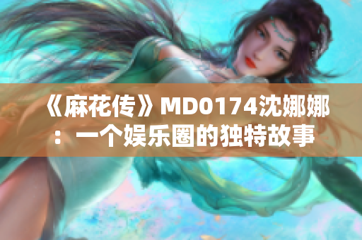 《麻花传》MD0174沈娜娜：一个娱乐圈的独特故事