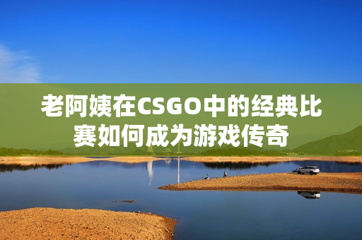 老阿姨在CSGO中的经典比赛如何成为游戏传奇