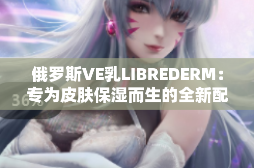 俄罗斯VE乳LIBREDERM：专为皮肤保湿而生的全新配方