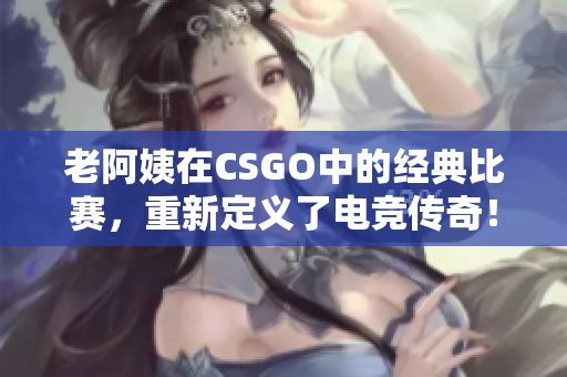 老阿姨在CSGO中的经典比赛，重新定义了电竞传奇！