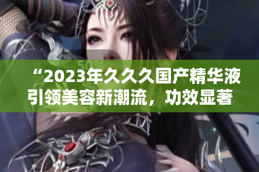 “2023年久久久国产精华液引领美容新潮流，功效显著惊艳众人！”