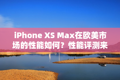 iPhone XS Max在欧美市场的性能如何？性能评测来解答