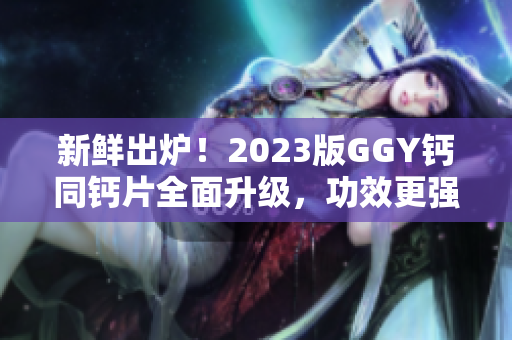 新鲜出炉！2023版GGY钙同钙片全面升级，功效更强，效果更佳！