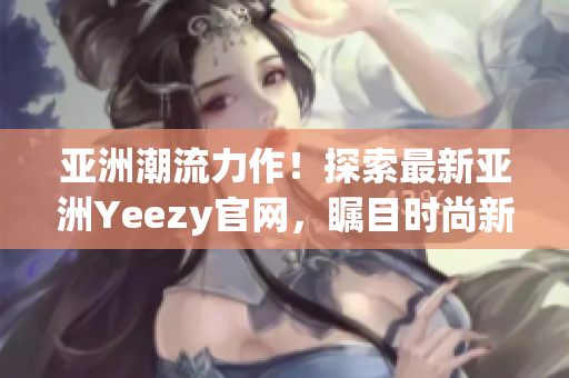 亚洲潮流力作！探索最新亚洲Yeezy官网，瞩目时尚新品