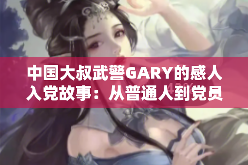 中国大叔武警GARY的感人入党故事：从普通人到党员的奋斗与成长