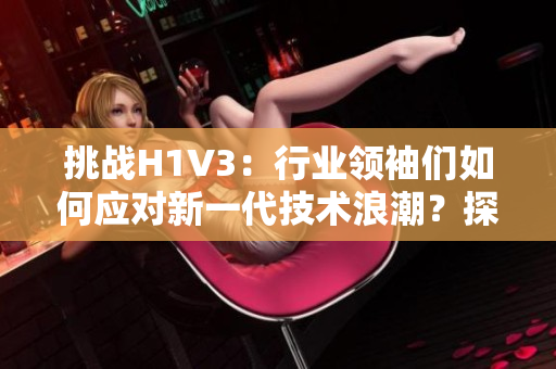 挑战H1V3：行业领袖们如何应对新一代技术浪潮？探索未来发展路径与应用前景